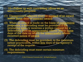 10—Follow up with contracting officer on an unsuccessful proposal. (1)  Disappointed offerors must be  notified  of an award within  three  days of  contract   award . (2)  When an award is made on the basis of  competitive  proposals, a debriefing must be provided if the procuring agency receives a written request for a debriefing from an  unsuccessful  offeror within  three  days of the date on which the  unsuccessful  offeror received  notice  of  award . (3)  The debriefing must be provided, to the maximum extent practicable, within  five  days of the agency’s receipt of the request. (4)  The debriefing must meet certain minimum requirements. © 2010 Coherent Contracts, LLC.  All Rights Reserved. 