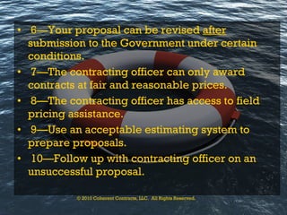 6—Your proposal can be revised  after  submission to the Government under certain conditions. 7—The contracting officer can only award contracts at fair and reasonable prices. 8—The contracting officer has access to field pricing assistance. 9—Use an acceptable estimating system to prepare proposals. 10—Follow up with contracting officer on an unsuccessful proposal. © 2010 Coherent Contracts, LLC.  All Rights Reserved. 