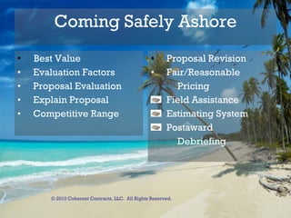 Coming Safely Ashore Best Value Evaluation Factors Proposal Evaluation Explain Proposal Competitive Range Proposal Revision Fair/Reasonable  Pricing Field Assistance Estimating System Postaward Debriefing © 2010 Coherent Contracts, LLC.  All Rights Reserved. 