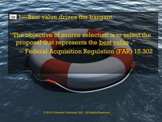 1—Best value drives the bargain. “ The objective of source selection is to select the proposal that represents the  best   value  .”  -- Federal Acquisition Regulation (FAR) 15.302 © 2010 Coherent Contracts, LLC.  All Rights Reserved. 
