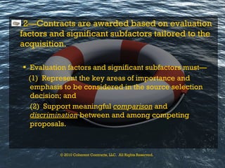 2—Contracts are awarded based on evaluation factors and significant subfactors tailored to the acquisition. Evaluation factors and significant subfactors must— (1)  Represent the key   areas of importance   and emphasis to be considered in the source selection decision; and (2)  Support meaningful  com p arison  and  discrimination  between and among competing proposals. © 2010 Coherent Contracts, LLC.  All Rights Reserved. 