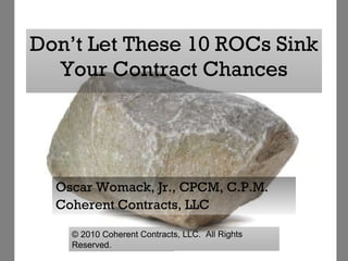 Don’t Let These 10 ROCs Sink Your Contract Chances Oscar Womack, Jr., CPCM, C.P.M. Coherent Contracts, LLC ©  2010 Coherent Contracts, LLC.  All Rights Reserved. 