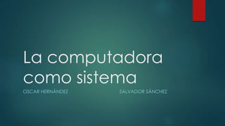 La computadora
como sistema
OSCAR HERNÁNDEZ SALVADOR SÁNCHEZ
 