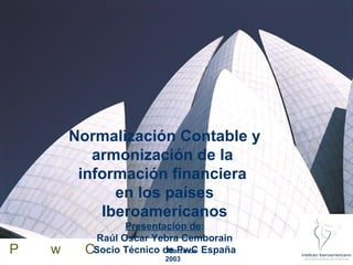 Normalización Contable y
           armonización de la
         información financiera
              en los países
            Iberoamericanos
                  Presentación de:
            Raúl Oscar Yebra Cemborain
P   w     CSocio Técnico de PwC España
                          Marzo de
                        2003
 