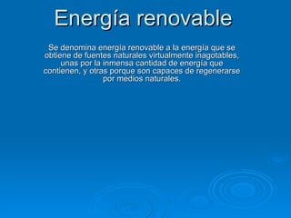 Energía renovable Se denomina energía renovable a la energía que se obtiene de fuentes naturales virtualmente inagotables, unas por la inmensa cantidad de energía que contienen, y otras porque son capaces de regenerarse por medios naturales. 