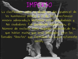 IMPERIO La clasificación social se divide en dos grupos:el de los humilioreso pobres y el de los honestioreso minoria adinerada.la distinción entre ciuudadanos y  No ciudadanos fue perdiendo importancia. El  Número de exclavos había seguido creciendo,de los que habían mucho que eran leberados, eran los llamados “libertos” que formaban un nuevo estamento social. 