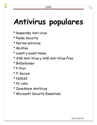 Antivirus populares* Kaspersky Anti-virus* Panda Security* Norton antivirus* McAfee* avast! y avast! Home* AVG Anti-Virus y AVG Anti-Virus Free* BitDefender* F-Prot* F-Secure* NOD32* PC-cillin* ZoneAlarm AntiVirus* Microsoft Security Essentials<br />BitDefender<br />BitDefender es el nombre actual con el que se conoce el Antivirus de la empresa multinacional rumana Softwin.<br />Esta empresa provee soluciones de seguridad en el ámbito de la protección del entorno informático, ofreciendo software contra las amenazas a más de 41 millones de usuarios domésticos y corporativos en más de 180 países. Dispone de oficinas en Estados Unidos, Reino Unido, Alemania, España y Rumanía. Además, posee una red local de distribuidores en más de 200 países.<br />BitDefender en España tiene siete oficinas ubicadas en Madrid, Barcelona, Vigo, Las Palmas de Gran Canaria, La Rioja, Valencia y Sevilla.<br />Además, posee un laboratorio de pruebas, un servicio técnico y convenios con diferentes universidades y entidades públicas como la Universitat Oberta de Catalunya o el Centro de Alerta Antivirus.<br />Los productos BitDefender Proporciona soluciones antivirus, firewall, antispyware, antispam y control parental para usuarios corporativos y domésticos.<br />La gama de productos BitDefender está desarrollada para implementarse en estructuras TI complejas (puestos de trabajo, servidores de ficheros, servidores de correo y puertas de enlace), en plataformas Microsoft Windows, Linux o FreeBSD.<br />Sus productos se distribuyen en todo el mundo en más de 20 idiomas: español, catalán, inglés, alemán, francés, rumano, checo y coreano, entre otros.<br />ESET NOD32 Antivirus<br />ESET NOD32 es un programa antivirus desarrollado por la empresa ESET, de origen eslovaco. El producto está disponible para Windows, Linux, FreeBSD, Solaris, Novell y Mac OS X (este último en beta) [1] , y tiene versiones para estaciones de trabajo, dispositivos móviles (Windows Mobile y Symbian, servidores de archivos, servidores de correo electrónico, servidores gateway y una consola de administración remota.<br />ESET también cuenta con un producto integrado llamado ESET Smart Security que además de todas las características de ESET NOD32, incluye un cortafuegos y un antispam.<br />Historia y curiosidades <br />La primera versión de ESET NOD32 se publicó a principios de los años 90, bajo el nombre de NOD-iCE. La primera parte del nombre (NOD) es la sigla para Nemocnica na Okraji Disku, que en español significa quot;
Hospital al borde del discoquot;
. Este nombre está basado en un popular show televisivo checoslovaco llamado quot;
Nemocnica na Okraji Mestaquot;
 (quot;
Hospital al borde de la ciudadquot;
). A partir de los sistemas operativos de 32 bits, el antivirus cambió el nombre al con el que se conoce actualmente.<br />Desde noviembre de 2007 se encuentra disponible la versión 3.0 del producto,[2] la cual modificó notablemente el funcionamiento e interfaz del producto respecto de las anteriores versiones simplificándolo. Se comienza a utilizar un androide para personificar al producto.<br />En marzo de 2009 se publicó la versión 4, que modifica el interfaz a uno no tan cargado de diseño, siendo más simple y fácil de usar.<br />El 22 de diciembre del 2009 ESET presentó una versión preliminar de la siguiente versión de su antivirus y suite, la versión 4.2 beta. <br />Symantec<br />Symantec CorporationSede social en Cupertino<br />Symantec Corporation es una corporación internacional que desarrolla y comercializa software para computadoras, particularmente en el dominio de la seguridad informática. Con la sede central en Cupertino, California, Symantec opera en más de cuarenta países.<br />Fue fundada en 1982 por Gary Hendrix con un aval de la National Science Foundation. Symantec se centra inicialmente en proyectos relacionados con inteligencia artificial, incluyendo un gestor de base de datos. Hendrix contrata a varios investigadores en procesamiento de lenguajes naturales de la Universidad de Stanford como los primeros empleados de la compañía. En 1984 Symantec es adquirida por otra, incluso más pequeña, compañía startup de software, C&E Software, fundada por Dennis Coleman y Gordon E. Eubanks, Jr., y dirigida por Eubanks. La compañía resultante retiene el nombre de Symantec, y Eubanks se convierte en su director ejecutivo. Su primer producto, Q&A, se lanza en 1985. Q&A proporciona un gestor de base de datos y viene con un procesador de textos.<br />McAfee<br />McAfee, Inc. (NYSE: MFE) es una compañía de software relacionado con la seguridad informática cuya sede se encuentra en Santa Clara, California. Su producto más conocido es el antivirus McAfee VirusScan.<br />Historia <br />La empresa fue fundada en 1987 con el nombre de McAfee Associates, en honor a su fundador, John McAfee. En 1997, como consecuencia de la fusión entre McAfee Associates y Network General, el nombre fue reemplazado por el de Network associates<br />Panda Security<br />Panda Security S.L., anteriormente Panda Software, es una compañía multinacional de seguridad informática fundada en 1990 por el ex director general de Panda, Mikel Urizarbarrena, en la ciudad de Bilbao, en España. Centrada inicialmente en la producción de software antivirus, la compañía ha expandido su línea de aplicaciones para incluir cortafuegos, aplicaciones para la detección de spam y spyware, tecnología para la prevención del cibercrimen, appliances de seguridad y otras herramientas de seguridad y gestión para empresas y usuarios domésticos.<br />Los productos de Panda incluyen herramientas de seguridad para usuarios domésticos y empresas, incluyendo protección contra el cibercrimen y tipos de malware que pueden dañar sistemas de información, como spam, hackers, spyware, dialers y contenido web no deseado, así como detección de intrusiones en redes WiFi. Sus tecnologías patentadas, llamadas TruPrevent, son un conjunto de capacidades proactivas encaminadas a bloquear virus desconocidos e intrusos.<br />En 2009 lanzó Panda Cloud Antivirus,[1] ofreciendo seguridad desde la nube gracias a su sistema propietario Inteligencia Colectiva, un sistema automático de análisis, clasificación y desinfección automática contra nuevas amenazas informáticas.<br />Kaspersky<br />Kaspersky Lab es una empresa especializada en productos para la seguridad informática, que ofrece firewall, anti-spam y en particular antivirus. Es fabricante de una amplia gama de productos software para la seguridad de los datos y aporta soluciones para la protección de equipos y redes contra todo tipo de programa nocivo, correo no solicitado o indeseable y ataques de red. La empresa fue fundada en 1997 por Yevgeny Kaspersky en Moscú (Rusia), y desde ese momento empezó a crecer su autoridad en el campo internacional.<br />Kaspersky Lab es una organización internacional. Con sede en Rusia, la organización cuenta con delegaciones en el Reino Unido, Francia, Alemania, Japón, Estados Unidos y Canadá, países del Benelux, China, Polonia, Rumanía y España. Un nuevo centro, el Centro europeo de investigación antivirus, ha sido constituido recientemente en Francia. La red de colaboradores de Kaspersky Lab incluye más de 500 organizaciones a lo largo del mundo.<br />Kaspersky Lab lleva más de 10 años desarrollando actividades de lucha antivirus. Un análisis avanzado de la actividad virológica permite a esta organización ofrecer una protección completa contra amenazas actuales e incluso futuras. La resistencia a ataques futuros es la directiva básica de todos los productos Kaspersky Lab. Kaspersky Lab fue una de las primeras empresas de este tipo en desarrollar estándares para la defensa antivirus.<br />El producto principal de la compañía, Kaspersky Anti-Virus, ofrece protección integral para todos los puestos de una red: estaciones de trabajo, servidores de archivos, sistemas de correo, cortafuegos y pasarelas Internet, así como equipos portátiles. Sus herramientas de administración adaptadas y sencillas utilizan los avances de la automatización para una rápida protección antivirus de toda la organización. Numerosos fabricantes conocidos utilizan el núcleo de Kaspersky Anti-Virus: Nokia ICG (EEUU), F-Secure (Finlandia), Aladdin (Israel), Sybari (EEUU), Deerfield (EEUU), Alt-N (EEUU), Microworld (India) y BorderWare (Canadá), ZyXEL (Taiwan).<br />Los clientes de Kaspersky Lab se benefician de una amplia oferta de servicios adicionales que pretenden garantizar el funcionamiento estable de sus productos y la compatibilidad con cualquier necesidad específica de negocio. La base antivirus de Kaspersky Lab se actualiza cada hora. La organización ofrece a sus usuarios un servicio de asistencia técnica de 24 horas, disponible en numerosos idiomas.<br />BitDefender<br />BitDefender es el nombre actual con el que se conoce el Antivirus de la empresa multinacional rumana Softwin.<br />Compañía <br />Esta empresa provee soluciones de seguridad en el ámbito de la protección del entorno informático, ofreciendo software contra las amenazas a más de 41 millones de usuarios domésticos y corporativos en más de 180 países. Dispone de oficinas en Estados Unidos, Reino Unido, Alemania, España y Rumanía. Además, posee una red local de distribuidores en más de 200 países.<br />BitDefender en España tiene siete oficinas ubicadas en Madrid, Barcelona, Vigo, Las Palmas de Gran Canaria, La Rioja, Valencia y Sevilla.<br />Además, posee un laboratorio de pruebas, un servicio técnico y convenios con diferentes universidades y entidades públicas como la Universitat Oberta de Catalunya o el Centro de Alerta Antivirus.<br />Norton AntiVirus<br />Norton AntiVirus (abreviado como NAV), es un producto desarrollado por la empresa Symantec y es uno de los programas antivirus más utilizados en equipos personales. Aunque se puede conseguir como programa independiente, también se suele vender incluido en el paquete Norton SystemWorks. También se encuentra la edición Symantec AntiVirus Corporate Edition, diseñado específicamente para el uso dentro de empresas, presenta varias características que no se encuentran en sus versiones habituales.<br />Si bien se puede adquirir separadamente, hace parte integral de Norton SystemWorks, Norton Internet Security y Norton 360.<br />Críticas <br />Ha recibido fuertes críticas de profesionales y entusiastas del software debido a su alto consumo de recursos y bajos índices de detección.<br />