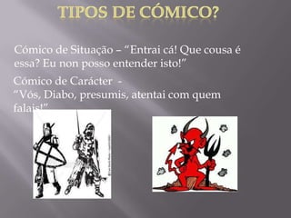 Cómico de Situação – “Entrai cá! Que cousa é
essa? Eu non posso entender isto!”
Cómico de Carácter -
“Vós, Diabo, presumis, atentai com quem
falais!”
 