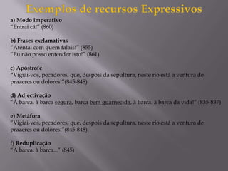 a) Modo imperativo
“Entrai cá!” (860)
b) Frases exclamativas
“Atentai com quem falais!” (855)
“Eu não posso entender isto!” (861)
c) Apóstrofe
“Vigiai-vos, pecadores, que, despois da sepultura, neste rio está a ventura de
prazeres ou dolores!”(845-848)
d) Adjectivação
“À barca, à barca segura, barca bem guarnecida, à barca. à barca da vida!” (835-837)
e) Metáfora
“Vigiai-vos, pecadores, que, despois da sepultura, neste rio está a ventura de
prazeres ou dolores!”(845-848)
f) Reduplicação
“À barca, à barca...” (845)
 