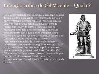 Gil Vicente pretende transmitir que quem faz o bem na
Terra e espalhou a fé cristã é recompensado no Céu e
quem realmente acredita em Deus (não só ir à missa
uma vez e fingir quer acredita em Deus), quando
morrer terá uma vida calma e tranquila, sem se
preocupar e não terá de se arrepender de nenhum
pecado e ficará com a consciência tranquila. Isso é
provado na cena dos Quatro Cavaleiros. A canção dos
Cavaleiros é muito importante para passar a
mensagem da moralidade. A moralidade desta
reflexão está condensada nos seguintes versos: “Vigiai
– vos, pescadores, que depois da sepultura neste rio
está a ventura de prazeres ou dolores. (vv. 836- 839).
Gil Vicente com estes versos, pretendia transmitir que
depois da '' vida terrestre '', cada pessoa era
recompensada ou '' amaldiçoada '' conforme a sua vida
na terra.
 