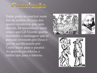 Então pode-se concluir neste
fim da análise da cena dos
quatro cavaleiros que, sem
dúvida, há moralidade nesta
cena e que Gil Vicente queria
transmitir a mensagem que se
pessoas vivessem por Deus e
que se sacrificassem por
Cristo iriam para o paraíso.
As pessoas pecadoras, e
infiéis iam para o Inferno.
 