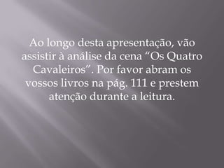 Ao longo desta apresentação, vão
assistir à análise da cena “Os Quatro
Cavaleiros”. Por favor abram os
vossos livros na pág. 111 e prestem
atenção durante a leitura.
 