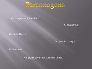 Quem quer ser o Cavaleiro 1?
Os quatro cavaleiros é a classe inteira.
O cavaleiro 2?
Que tal o Diabo?
Ou se calhar o anjo?
Didascálias?
 