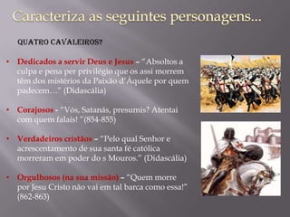 • Dedicados a servir Deus e Jesus – “Absoltos a
culpa e pena per privilégio que os assi morrem
têm dos mistérios da Paixão d’Àquele por quem
padecem…” (Didascália)
• Corajosos - “Vós, Satanás, presumis? Atentai
com quem falais! ”(854-855)
• Verdadeiros cristãos – “Pelo qual Senhor e
acrescentamento de sua santa fé católica
morreram em poder do s Mouros.” (Didascália)
• Orgulhosos (na sua missão) – “Quem morre
por Jesu Cristo não vai em tal barca como essa!”
(862-863)
Quatro Cavaleiros?
 
