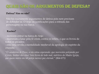 - merecem entrar na barca do Anjo
- morreram a lutar pela fé cristã, contra os infiéis, o que os livrou de
todos os pecados;
- esta cena revela a mentalidade medieval da apologia do espírito da
cruzada;
Defesa? Sim ou não?
Não há exactamente argumentos de defesa pois nem precisam
de defender-se. O Anjo dá justificações para a entrada das
personagens na sua barca.
“Ó cavaleiros de Deus, a vós estou esperando, que morrestes pelejando por
Cristo, Senhor dos céus! Sois livres de todo mal, mártires da Madre Igreja,
que quem morre em tal peleja merece paz eternal.” (864-871)
Razões?
 
