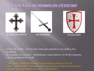A Cruz de Cristo – A Cruz de Cristo que simboliza a fé católica dos
cavaleiros.
As espadas e os escudos - Simbolizam a pura defesa e fé da Reconquista
e da Expansão da Fé Cristã
“Vêm quatro cavaleiros cantando, os quais trazem cada um a Cruz de
Cristo…”(Didascália) “E passando per diante da proa do batel dos danados assi
cantando, com suas espadas e escudos…” (Didascália)
A Cruz de Cristo As espadas Os Escudos
 