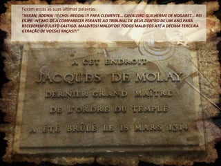 Foram essas as suas últimas palavras:
"NEKAN, ADONAI !!! CHOL-BEGOAL!!! PAPA CLEMENTE... CAVALEIRO GUILHERME DE NOGARET... REI
FILIPE: INTIMO-OS A COMPARECER PERANTE AO TRIBUNAL DE DEUS DENTRO DE UM ANO PARA
RECEBEREM O JUSTO CASTIGO. MALDITOS! MALDITOS! TODOS MALDITOS ATÉ A DÉCIMA TERCEIRA
GERAÇÃO DE VOSSAS RAÇAS!!!"
 