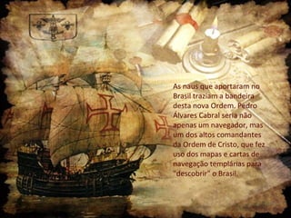 As naus que aportaram no
Brasil traziam a bandeira
desta nova Ordem. Pedro
Álvares Cabral seria não
apenas um navegador, mas
um dos altos comandantes
da Ordem de Cristo, que fez
uso dos mapas e cartas de
navegação templárias para
"descobrir" o Brasil.
 