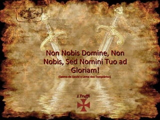 Non Nobis Domine, Non
Nobis, Sed Nomini Tuo ad
        Gloriam!
    (Salmo de David e Lema dos Templários)




                 J.Truffi
 