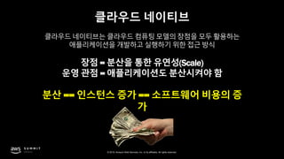 © 2019, Amazon Web Services, Inc. or its affiliates. All rights reserved.
클라우드 네이티브
클라우드 네이티브는 클라우드 컴퓨팅 모델의 장점을 모두 활용하는
애플리케이션을 개발하고 실행하기 위한 접근 방식
장점 = 분산을 통한 유연성(Scale)
운영 관점 = 애플리케이션도 분산시켜야 함
분산 == 인스턴스 증가 == 소프트웨어 비용의 증
가
 