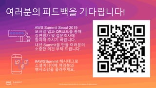 여러분의 피드백을 기다립니다!
#AWSSummit 해시태그로
소셜미디어에 여러분의
행사소감을 올려주세요.
AWS Summit Seoul 2019
모바일 앱과 QR코드를 통해
강연평가 및 설문조사에
참여해 주시기 바랍니다.
내년 Summit을 만들 여러분의
소중한 의견 부탁 드립니다.
© 2019, Amazon Web Services, Inc. or its affiliates. All rights reserved.
 