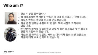 © 2019, Amazon Web Services, Inc. or its affiliates. All rights reserved.
Who am I?
• 달리는 것을 좋아합니다.
• 웹 애플리케이션 서버를 만드는 외국계 회사에서 근무했습니다.
• 리눅스 만드는 외국계 회사에 근무했습니다.
• 기술 관련 번역을 수행하고 몇 권의 책이 서점과 고객사에
있습니다.
• 2012년에 회사를 설립하였고 어떻게 하면 동료들과 좋은 회사를
만들지 고민하고 있습니다.
• 가상화, 클라우드 컨설팅, 서비스 아키텍처 등의 최신 오픈소스
기술에 대해 주로 전파하고 있습니다.
 