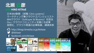 北瀬 公彦
KIMIHIKO KITAsE
http://blogs.itmedia.co.jp/kkitase
@kkitase
日本IBM勤務 （前職: Citrix systems）
マーケティング兼クラウドエバンジェリスト
IBMクラウド（SoftLayerやBluemixなど）を担当
OSS / クラウドコミュニティ支援にも従事
仮想化、クラウド関連の記事執筆、講演多数
facebook.com/kkitase
 
