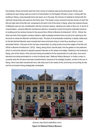 the building. Wood and bricks were the main choice of material used during that period. Bricks could
evidently be seen being used as a part of ornamentation on the façade of Kuala Lumpur. Linking with the
building in Klang, using basically brick and wood, as in the past, the choices of material is limited with the
wall built using bricks and wood as the frame work. The Kuala Lumpur structure has two domes on both the
left and right side of the flat roof, compared to the pitch roof of the bank in Klang, where the tropical climate
of Malaysia was put into consideration with the monsoon season, allowing rain water to flow out. In terms of
ornamentation, using the Moorish architecture element, horseshoe arches forming the extended entrance
to building and the window frames for the ground floor (What is Moorish Architecture?, 2012). Whilst, the
other top half of the façade’s window utilized a slight scalloped window frame as part of an opening to the
structure to infuse the Moorish architecture style. The lack of ornamentation exteriorly is clearly visible due
to the fact that the Moorish were nomads that most commonly living in a tent thus resulting in a more
decorated interior. Only part of the roof was ornamented, by using turrets around the edges of the flat roof
(What is Moorish Architecture?, 2012). Klang, being Dutch colonial style, has the gables on the pediment
which is commonly placed at regularly spaced intervals on the slopes and edges. Relating to the building in
Klang, part of the interior of the structure being renovated to fit the requirement of a silk shop, thus some
elements are being eliminated for a more functional used. ‘National History Museum’ in Kuala Lumpur is
currently what the structure has been transformed to, because of its strategic location, similar to the one in
Klang, which was later transformed into a silk shop due to the needs of the community surrounding its site
and the its location being strategically marketable.

(Source: http://farm3.staticflickr.com/)
Figure 4.5 National History Museum

 