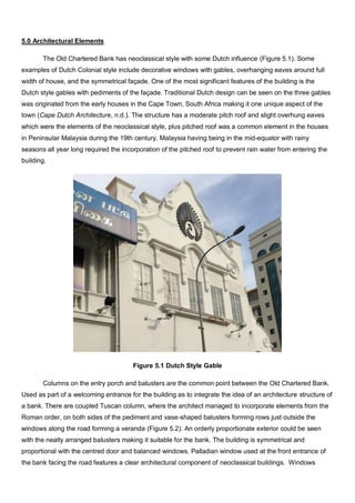 5.0 Architectural Elements
The Old Chartered Bank has neoclassical style with some Dutch influence (Figure 5.1). Some
examples of Dutch Colonial style include decorative windows with gables, overhanging eaves around full
width of house, and the symmetrical façade. One of the most significant features of the building is the
Dutch style gables with pediments of the façade. Traditional Dutch design can be seen on the three gables
was originated from the early houses in the Cape Town, South Africa making it one unique aspect of the
town (Cape Dutch Architecture, n.d.). The structure has a moderate pitch roof and slight overhung eaves
which were the elements of the neoclassical style, plus pitched roof was a common element in the houses
in Peninsular Malaysia during the 19th century. Malaysia having being in the mid-equator with rainy
seasons all year long required the incorporation of the pitched roof to prevent rain water from entering the
building.

Figure 5.1 Dutch Style Gable
Columns on the entry porch and balusters are the common point between the Old Chartered Bank.
Used as part of a welcoming entrance for the building as to integrate the idea of an architecture structure of
a bank. There are coupled Tuscan column, where the architect managed to incorporate elements from the
Roman order, on both sides of the pediment and vase-shaped balusters forming rows just outside the
windows along the road forming a veranda (Figure 5.2). An orderly proportionate exterior could be seen
with the neatly arranged balusters making it suitable for the bank. The building is symmetrical and
proportional with the centred door and balanced windows. Palladian window used at the front entrance of
the bank facing the road features a clear architectural component of neoclassical buildings. Windows

 