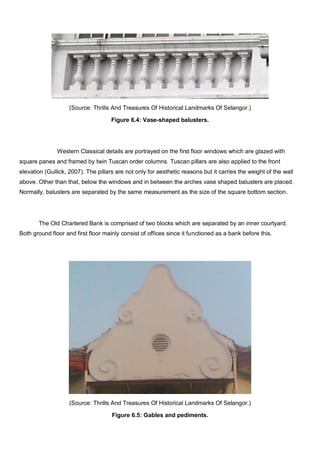 (Source: Thrills And Treasures Of Historical Landmarks Of Selangor.)
Figure 6.4: Vase-shaped balusters.

Western Classical details are portrayed on the first floor windows which are glazed with
square panes and framed by twin Tuscan order columns. Tuscan pillars are also applied to the front
elevation (Gullick, 2007). The pillars are not only for aesthetic reasons but it carries the weight of the wall
above. Other than that, below the windows and in between the arches vase shaped balusters are placed.
Normally, balusters are separated by the same measurement as the size of the square bottom section.

The Old Chartered Bank is comprised of two blocks which are separated by an inner courtyard.
Both ground floor and first floor mainly consist of offices since it functioned as a bank before this.

(Source: Thrills And Treasures Of Historical Landmarks Of Selangor.)
Figure 6.5: Gables and pediments.

 