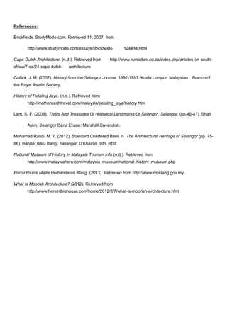 References:
Brickfields. StudyMode.com. Retrieved 11, 2007, from
http://www.studymode.com/essays/BrickfieldsCape Dutch Architecture. (n.d.). Retrieved from
africa/7-sa/24-cape-dutch-

124414.html

http://www.rumadani.co.za/index.php/articles-on-south-

architecture

Gullick, J. M. (2007). History from the Selangor Journal, 1892-1897. Kuala Lumpur: Malaysian

Branch of

the Royal Asiatic Society.
History of Petaling Jaya. (n.d.). Retrieved from
http://motherearthtravel.com/malaysia/petaling_jaya/history.htm
Lam, S. F. (2008). Thrills And Treasures Of Historical Landmarks Of Selangor. Selangor. (pp.46-47). Shah
Alam, Selangor Darul Ehsan: Marshall Cavendish.
Mohamad Rasdi, M. T. (2012). Standard Chartered Bank in The Architectural Heritage of Selangor (pp. 7586). Bandar Baru Bangi, Selangor: D'Khairan Sdn. Bhd.
National Museum of History In Malaysia Tourism Info (n.d.). Retrieved from
http://www.malaysiahere.com/malaysia_museum/national_history_museum.php
Portal Rasmi Majlis Perbandaran Klang. (2013). Retrieved from http://www.mpklang.gov.my
What is Moorish Architecture? (2012). Retrieved from
http://www.hereinthishouse.com/home/2012/3/7/what-is-moorish-architecture.html

 