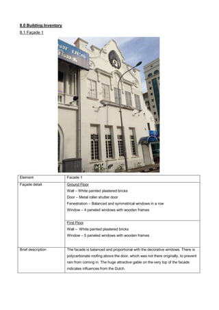 8.0 Building Inventory
8.1 Façade 1

Element

Facade 1

Façade detail

Ground Floor
Wall – White painted plastered bricks
Door – Metal roller shutter door
Fenestration – Balanced and symmetrical windows in a row
Window – 4 paneled windows with wooden frames

First Floor
Wall – White painted plastered bricks
Window – 5 paneled windows with wooden frames

Brief description

The facade is balanced and proportional with the decorative windows. There is
polycarbonate roofing above the door, which was not there originally, to prevent
rain from coming in. The huge attractive gable on the very top of the facade
indicates influences from the Dutch.

 