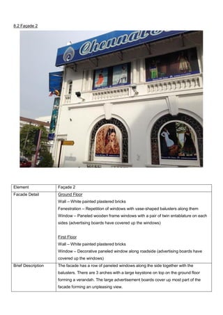 8.2 Façade 2

Element

Façade 2

Facade Detail

Ground Floor
Wall – White painted plastered bricks
Fenestration – Repetition of windows with vase-shaped balusters along them
Window – Paneled wooden frame windows with a pair of twin entablature on each
sides (advertising boards have covered up the windows)

First Floor
Wall – White painted plastered bricks
Window – Decorative paneled window along roadside (advertising boards have
covered up the windows)
Brief Description

The facade has a row of paneled windows along the side together with the
balusters. There are 3 arches with a large keystone on top on the ground floor
forming a verandah. The large advertisement boards cover up most part of the
facade forming an unpleasing view.

 