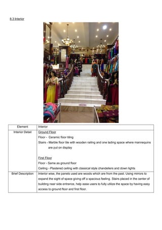 8.3 Interior

Element
Interior Detail

Interior
Ground Floor
Floor - Ceramic floor tiling
Stairs - Marble floor tile with wooden railing and one lading space where mannequins
are put on display

First Floor
Floor - Same as ground floor
Ceiling - Plastered ceiling with classical style chandeliers and down lights
Brief Description

Interior wise, the panels used are woods which are from the past. Using mirrors to
expand the sight of space giving off a spacious feeling. Stairs placed in the center of
building near side entrance, help ease users to fully utilize the space by having easy
access to ground floor and first floor.

 
