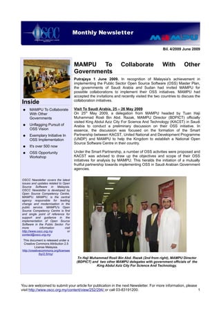 Monthly Newsletter
                           OSCC Quarterly Newsletter

                                                                                              Bil. 4/2009 June 2009



                                       MAMPU To                     Collaborate              With          Other
                                       Governments
                                       Putrajaya 1 June 2009. In recognition of Malaysia's achievement in
                                       implementing the Public Sector Open Source Software (OSS) Master Plan,
                                       the governments of Saudi Arabia and Sudan had invited MAMPU for
                                       possible collaborations to implement their OSS initiatives. MAMPU had
                                       accepted the invitations and recently visited the two countries to discuss the
                                       collaboration initiatives.
Inside
 ●   MAMPU To Collaborate              Visit To Saudi Arabia, 25 – 26 May 2009
     With Other                        On 25th May 2009, a delegation from MAMPU headed by Tuan Haji
     Governments                       Muhammad Rosli Bin Abd. Razak, MAMPU Director (BDPICT) officially
                                       visited King Abdul Aziz City For Science And Technology (KACST) in Saudi
 ●   Unflagging Pursuit of             Arabia to conduct a preliminary discussion on their OSS initiative. In
     OSS Vision                        essence, the discussion was focused on the formation of the Smart
 ●   Exemplary Initiative In           Partnership between KACST, United National and Development Programme
     OSS Implementation                (UNDP) and MAMPU to help the Kingdom to establish a National Open
                                       Source Software Centre in their country.
 ●   It's over 500 now
 ●   OSS Opportunity                   Under the Smart Partnership, a number of OSS activities were proposed and
     Workshop                          KACST was advised to draw up the objectives and scope of their OSS
                                       initiatives for analysis by MAMPU. This heralds the initiation of a mutually
                                       fruitful partnership towards implementing OSS in Saudi Arabian Government
                                       agencies.

OSCC Newsletter covers the latest
issues and updates related to Open
Source Software in Malaysia.
OSCC Newsletter is developed by
Open Source Competency Centre,
MAMPU. MAMPU, is the central
agency responsible for leading
change and modernisation in the
public service. MAMPU's Open
Source Competency Centre is first
and single point of reference for
support and guidance in the
implementation of Open Source
Software in the Public Sector. For
more         information       visit
http://www.oscc.org.my           or
contact@oscc.org.my
 This document is released under a
 Creative Commons Attribution 2.5
          License Malaysia.
http://creativecommons.org/licenses
              /by/2.5/my/
                                         Tn Haji Muhammad Rosli Bin Abd. Razak (2nd from right), MAMPU Director
                                        (BDPICT) and two other MAMPU delegates with government officials of the
                                                    King Abdul Aziz City For Science And Technology.




You are welcomed to submit your article for publication in the next Newsletter. For more information, please
visit http://www.oscc.org.my/content/view/252/294/ or call 03-83191200.                                      1
 