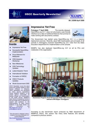 OSCC Quarterly Newsletter

                                                                                                   Bil. 2/2009 April 2009



                                           Impressive Yet Free
                                           Putrajaya 1st April 2009.            The recently released
                                           OpenOffice.org 3.0.1 does not only boast a user-friendly
                                           interface but a slew of additional features that promise to
                                           make working with documents a breeze.

                                           The Government has started using OpenOffice.org 3.0.1 in a massive
                                           deployment exercise. Recently, about 500 headmasters and principals of all
                                           schools in Terengganu received OpenOffice.org 3.0.1 CDs from the State
Inside                                     Education Department for implementation at the schools.
●     Impressive Yet Free                  MAMPU has also deployed OpenOffice.org 3.01 on all its PCs and
●     Successful OpenOffice                notebooks in the organisation.
      Implementation
●     Proud Moment for
      Malaysian
●     OSS Adoption
      Workshop
●     New Milestones
●     OSS Technology
      Updates
●     Latest Adoption Trend
●     International Visitation
●     Formation of OIPDC
●     OSCC Products
      Updates
●     World Government OSS
OSCC Newsletter covers the latest
issues and updates related to Open
Source Software in Malaysia.
OSCC Newsletters are developed
by Open Source Competency
Centre, MAMPU. MAMPU, is the
central agency responsible for
leading change and modernisation
in the public service. MAMPU's               Awareness Program Proof Of Concept (POC) Open Source Software (OSS)
Open Source Competency Centre is                               Sekolah KPM Negeri Terengganu
first and single point of reference for
support and guidance in the
implementation of Open Source
Software in the Public Sector. For
more           information         visit
http://www.oscc.org.my               or
contact@oscc.org.my

                                           According to the benchmark report produced by R&D department of
 This document is released under a         MAMPU's OSCC, this version has many extra features and benefits
 Creative Commons Attribution 2.5          compared to previous version.
          License Malaysia.
http://creativecommons.org/licenses
              /by/2.5/my/
                                                                                                                       1
 