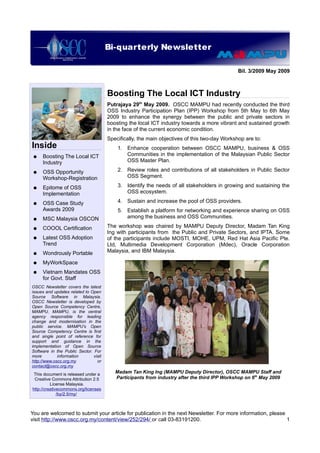 Bi-quarterly Newsletter
                           OSCC Quarterly Newsletter

                                                                                               Bil. 3/2009 May 2009



                                       Boosting The Local ICT Industry
                                       Putrajaya 29th May 2009. OSCC MAMPU had recently conducted the third
                                       OSS Industry Participation Plan (IPP) Workshop from 5th May to 6th May
                                       2009 to enhance the synergy between the public and private sectors in
                                       boosting the local ICT industry towards a more vibrant and sustained growth
                                       in the face of the current economic condition.
                                       Specifically, the main objectives of this two-day Workshop are to:
Inside                                     1. Enhance cooperation between OSCC MAMPU, business & OSS
 ●   Boosting The Local ICT                   Communities in the implementation of the Malaysian Public Sector
     Industry                                 OSS Master Plan.

 ●   OSS Opportunity                       2. Review roles and contributions of all stakeholders in Public Sector
     Workshop-Registration                    OSS Segment.

 ●   Epitome of OSS                        3. Identify the needs of all stakeholders in growing and sustaining the
     Implementation                           OSS ecosystem.

 ●   OSS Case Study                        4. Sustain and increase the pool of OSS providers.
     Awards 2009                           5. Establish a platform for networking and experience sharing on OSS
 ●   MSC Malaysia OSCON                       among the business and OSS Communities.

 ●   COOOL Certification               The workshop was chaired by MAMPU Deputy Director, Madam Tan King
                                       Ing with participants from the Public and Private Sectors, and IPTA. Some
 ●   Latest OSS Adoption               of the participants include MOSTI, MOHE, UPM, Red Hat Asia Pacific Pte.
     Trend                             Ltd, Multimedia Development Corporation (Mdec), Oracle Corporation
 ●   Wondrously Portable               Malaysia, and IBM Malaysia.

 ●   MyWorkSpace
 ●   Vietnam Mandates OSS
     for Govt. Staff
OSCC Newsletter covers the latest
issues and updates related to Open
Source Software in Malaysia.
OSCC Newsletter is developed by
Open Source Competency Centre,
MAMPU. MAMPU, is the central
agency responsible for leading
change and modernisation in the
public service. MAMPU's Open
Source Competency Centre is first
and single point of reference for
support and guidance in the
implementation of Open Source
Software in the Public Sector. For
more         information       visit
http://www.oscc.org.my           or
contact@oscc.org.my
 This document is released under a        Madam Tan King Ing (MAMPU Deputy Director), OSCC MAMPU Staff and
 Creative Commons Attribution 2.5         Participants from industry after the third IPP Workshop on 6th May 2009
          License Malaysia.
http://creativecommons.org/licenses
              /by/2.5/my/



You are welcomed to submit your article for publication in the next Newsletter. For more information, please
visit http://www.oscc.org.my/content/view/252/294/ or call 03-83191200.                                      1
 