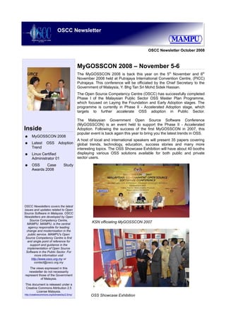 OSCC Newsletter


                                                                                           OSCC Newsletter October 2008



                                                 MyGOSSCON 2008 – November 5-6
                                                 The MyGOSSCON 2008 is back this year on the 5th November and 6th
                                                 November 2008 held at Putrajaya International Convention Centre, (PICC)
                                                 Putrajaya. This conference will be officiated by the Chief Secretary to the
                                                 Government of Malaysia, Y. Bhg Tan Sri Mohd Sidek Hassan.
                                                 The Open Source Competency Centre (OSCC) has successfully completed
                                                 Phase I of the Malaysian Public Sector OSS Master Plan Programme,
                                                 which focused on Laying the Foundation and Early Adoption stages. The
                                                 programme is currently in Phase II - Accelerated Adoption stage, which
                                                 targets to further accelerate OSS adoption in Public Sector.

                                                 The Malaysian Government Open Source Software Conference
                                                 (MyGOSSCON) is an event held to support the Phase II - Accelerated
Inside                                           Adoption. Following the success of the first MyGOSSCON in 2007, this
                                                 popular event is back again this year to bring you the latest trends in OSS.
●     MyGOSSCON 2008
                                                 A host of local and international speakers will present 35 papers covering
●     Latest        OSS         Adoption         global trends, technology, education, success stories and many more
      Trend                                      interesting topics. The OSS Showcase Exhibition will have about 40 booths
●     Linux Certified                            displaying various OSS solutions available for both public and private
      Administrator 01                           sector users.
●     OSS     Case                   Study
      Awards 2008




OSCC Newsletters covers the latest
issues and updates related to Open
Source Software in Malaysia. OSCC
Newsletters are developed by Open
    Source Competency Centre,
  MAMPU. MAMPU, is the central
                                                         KSN officiating MyGOSSCON 2007
   agency responsible for leading
  change and modernisation in the
   public service. MAMPU's Open
 Source Competency Centre is first
  and single point of reference for
    support and guidance in the
  implementation of Open Source
 Software in the Public Sector. For
        more information visit
     http://www.oscc.org.my or
        contact@oscc.org.my
    The views expressed in this
   newsletter do not necessarily
represent those of the Government
            of Malaysia.
This document is released under a
Creative Commons Attribution 2.5
        License Malaysia.
http://creativecommons.org/licenses/by/2.5/my/
                                                         OSS Showcase Exhibition
 