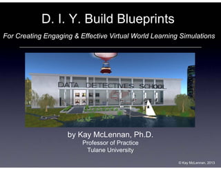 D. I. Y. Build Blueprints
For Creating Engaging & Effective Virtual World Learning Simulations

by Kay McLennan, Ph.D.
Professor of Practice
Tulane University
© Kay McLennan, 2013

 