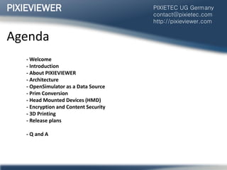 Agenda
- Welcome
- Introduction
- About PIXIEVIEWER
- Architecture
- OpenSimulator as a Data Source
- Prim Conversion
- Head Mounted Devices (HMD)
- Encryption and Content Security
- 3D Printing
- Release plans
- Q and A
PIXIEVIEWER PIXIETEC UG Germany
contact@pixietec.com
http://pixieviewer.com
 