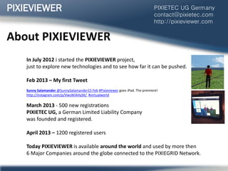 About PIXIEVIEWER
In July 2012 i started the PIXIEVIEWER project,
just to explore new technologies and to see how far it can be pushed.
Feb 2013 – My first Tweet
Sunny Salamander ‫‏‬@SunnySalamander15 Feb #Pixieviewer goes iPad. The premiere!
http://instagram.com/p/VwsWiAHySK/ #virtualworld
March 2013 - 500 new registrations
PIXIETEC UG, a German Limited Liability Company
was founded and registered.
April 2013 – 1200 registered users
Today PIXIEVIEWER is available around the world and used by more then
6 Major Companies around the globe connected to the PIXIEGRID Network.
PIXIEVIEWER PIXIETEC UG Germany
contact@pixietec.com
http://pixieviewer.com
 