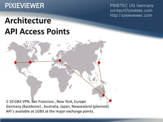 Architecture
API Access Points
PIXIEVIEWER PIXIETEC UG Germany
contact@pixietec.com
http://pixieviewer.com
2-10 GBit VPN, San Francisco , New York, Europe
Germany (Backbone) , Australia, Japan, Newzealand (planned)
API´s available at 1GBit at the major exchange points.
 