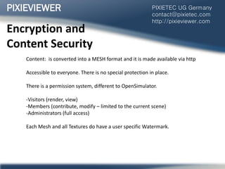 Encryption and
Content Security
Content: is converted into a MESH format and it is made available via http
Accessible to everyone. There is no special protection in place.
There is a permission system, different to OpenSimulator.
-Visitors (render, view)
-Members (contribute, modify – limited to the current scene)
-Administrators (full access)
Each Mesh and all Textures do have a user specific Watermark.
PIXIEVIEWER PIXIETEC UG Germany
contact@pixietec.com
http://pixieviewer.com
 