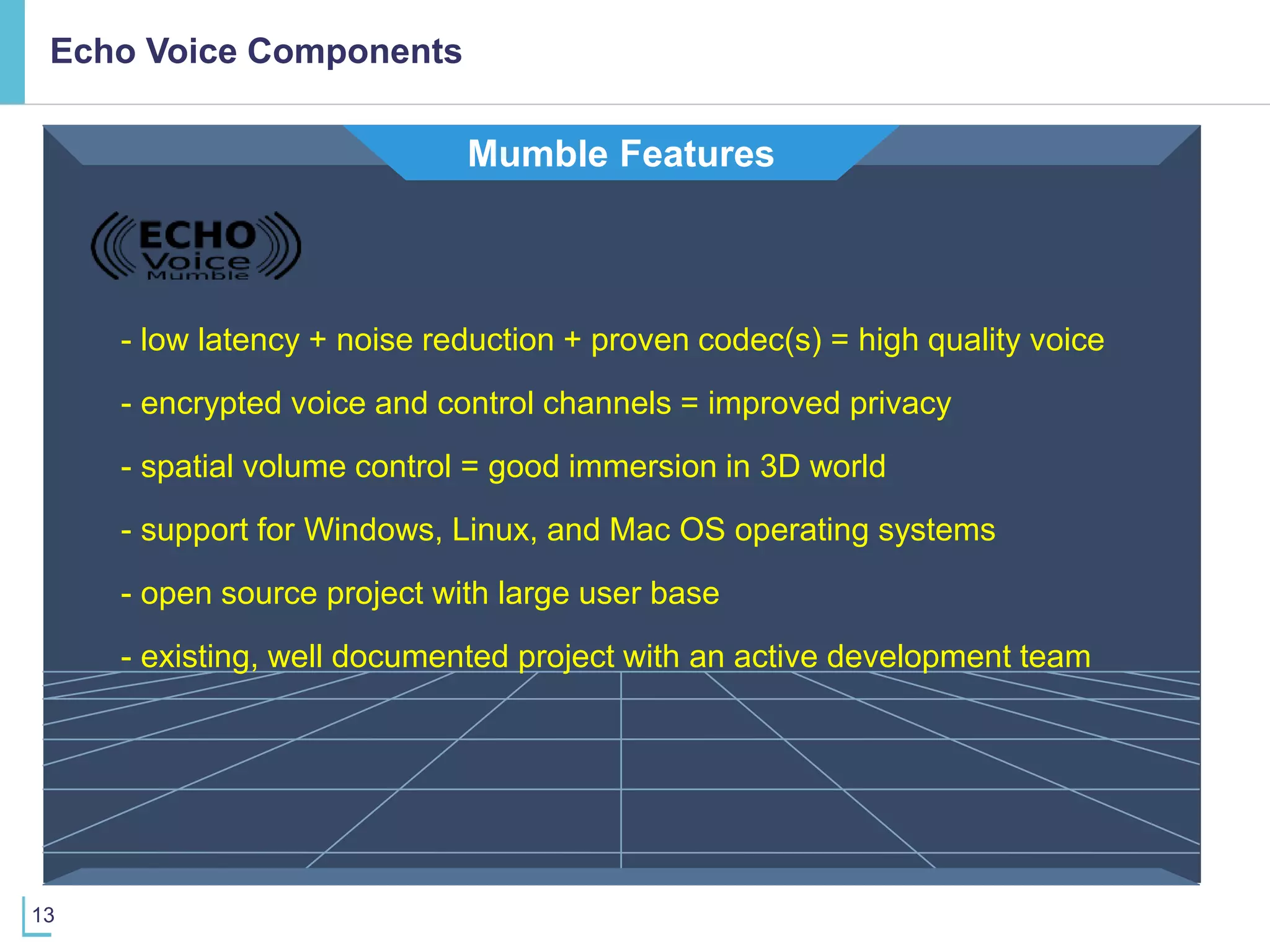 13
Mumble Features
- low latency + noise reduction + proven codec(s) = high quality voice
- encrypted voice and control channels = improved privacy
- open source project with large user base
- support for Windows, Linux, and Mac OS operating systems
- existing, well documented project with an active development team
- spatial volume control = good immersion in 3D world
Echo Voice Components
 