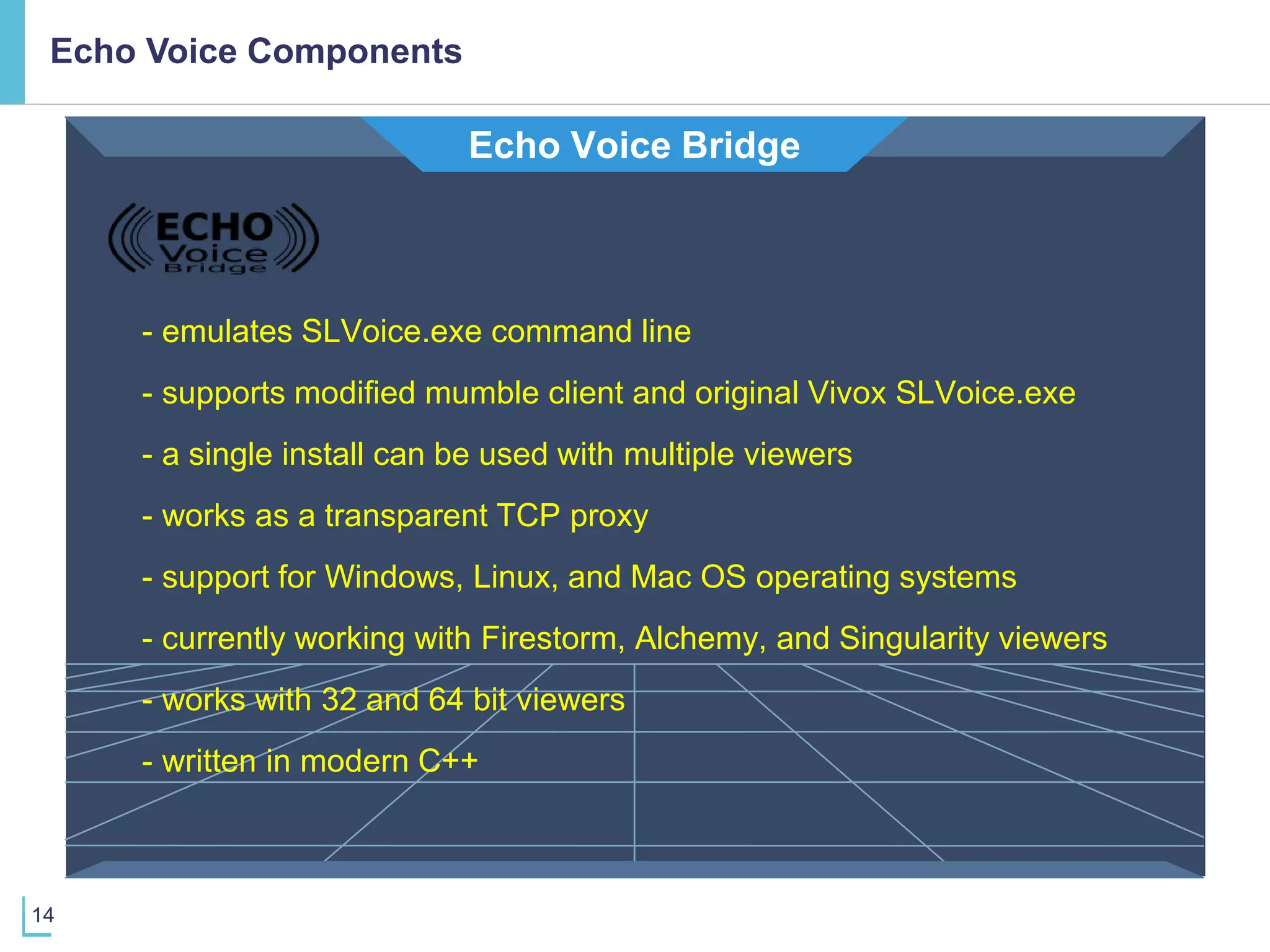 14
Echo Voice Components
Echo Voice Bridge
- emulates SLVoice.exe command line
- support for Windows, Linux, and Mac OS operating systems
- written in modern C++
- a single install can be used with multiple viewers
- works as a transparent TCP proxy
- supports modified mumble client and original Vivox SLVoice.exe
- currently working with Firestorm, Alchemy, and Singularity viewers
- works with 32 and 64 bit viewers
 