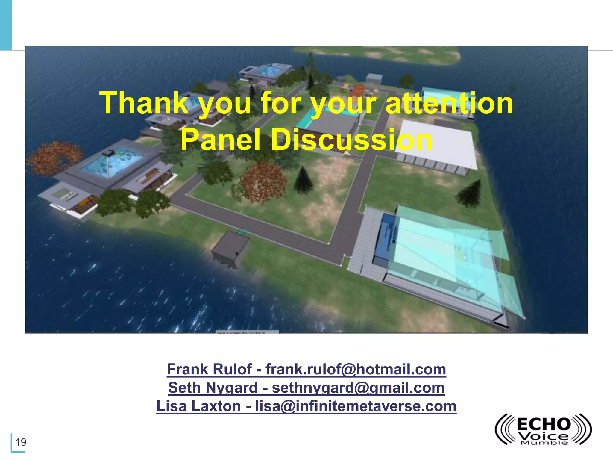 19
Thank you for your attention
Panel Discussion
Frank Rulof - frank.rulof@hotmail.com
Seth Nygard - sethnygard@gmail.com
Lisa Laxton - lisa@infinitemetaverse.com
 