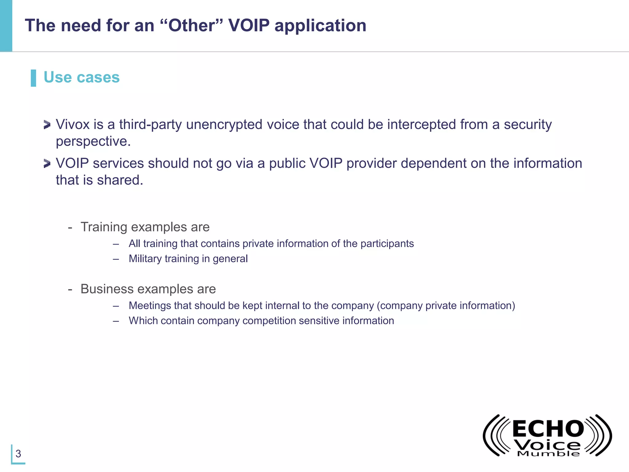 3
The need for an “Other” VOIP application
▌ Use cases
Vivox is a third-party unencrypted voice that could be intercepted from a security
perspective.
VOIP services should not go via a public VOIP provider dependent on the information
that is shared.
- Training examples are
– All training that contains private information of the participants
– Military training in general
- Business examples are
– Meetings that should be kept internal to the company (company private information)
– Which contain company competition sensitive information
 