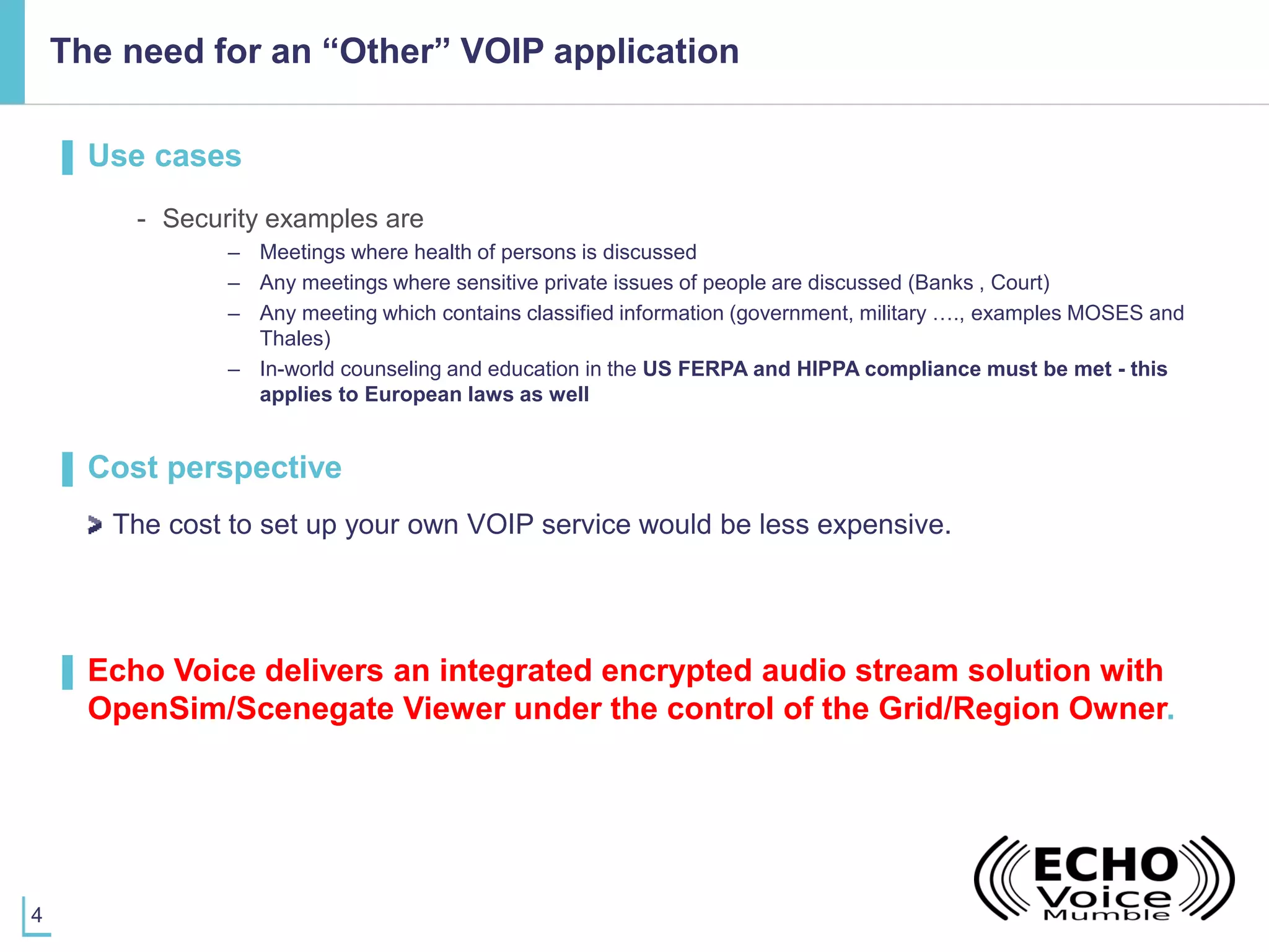4
The need for an “Other” VOIP application
▌ Use cases
- Security examples are
– Meetings where health of persons is discussed
– Any meetings where sensitive private issues of people are discussed (Banks , Court)
– Any meeting which contains classified information (government, military …., examples MOSES and
Thales)
– In-world counseling and education in the US FERPA and HIPPA compliance must be met - this
applies to European laws as well
▌ Cost perspective
The cost to set up your own VOIP service would be less expensive.
▌ Echo Voice delivers an integrated encrypted audio stream solution with
OpenSim/Scenegate Viewer under the control of the Grid/Region Owner.
 