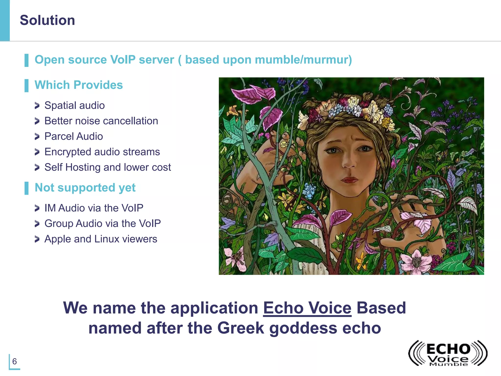 6
Solution
▌ Open source VoIP server ( based upon mumble/murmur)
▌ Which Provides
Spatial audio
Better noise cancellation
Parcel Audio
Encrypted audio streams
Self Hosting and lower cost
▌ Not supported yet
IM Audio via the VoIP
Group Audio via the VoIP
Apple and Linux viewers
We name the application Echo Voice Based
named after the Greek goddess echo
 