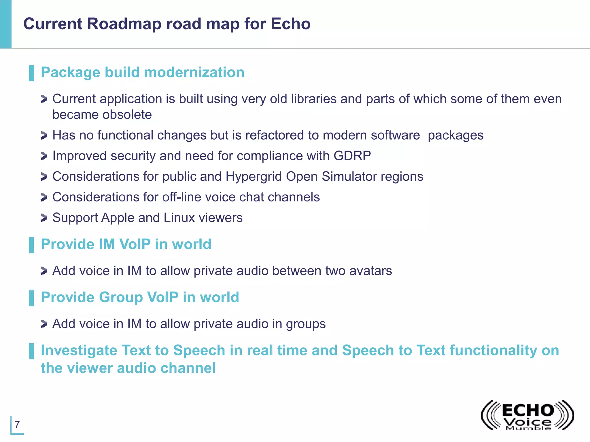 7
Current Roadmap road map for Echo
▌ Package build modernization
Current application is built using very old libraries and parts of which some of them even
became obsolete
Has no functional changes but is refactored to modern software packages
Improved security and need for compliance with GDRP
Considerations for public and Hypergrid Open Simulator regions
Considerations for off-line voice chat channels
Support Apple and Linux viewers
▌ Provide IM VoIP in world
Add voice in IM to allow private audio between two avatars
▌ Provide Group VoIP in world
Add voice in IM to allow private audio in groups
▌ Investigate Text to Speech in real time and Speech to Text functionality on
the viewer audio channel
 